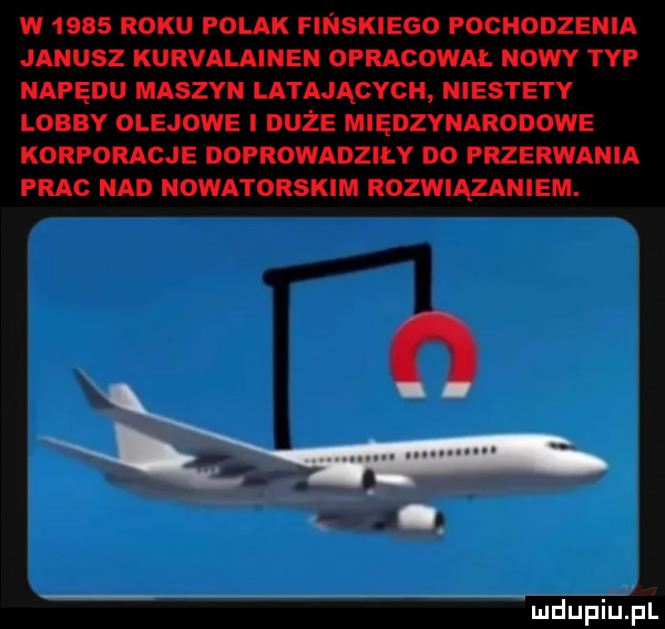 w      roku polak finskiego pochodzenia janusz kurvalainen opracowal nowy typ napędu maszyn latających niestety lobby olejowe i duże międzynarodowe korporacje doprowadzily do przerwania prac nad nowatorskim rozwiązaniem. o mdupiulpl