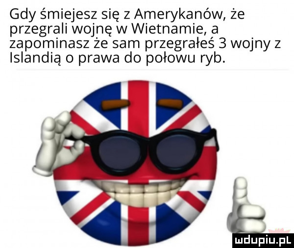 gdy śmiejesz się z amerykanów że przegrali wojnę w wietnamie a zapominasz ze sam przegrałeś   wojny z islandią o prawa do połowu ryb