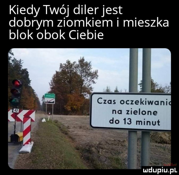kiedy twój dilerjest dobrym ziomkiem i mieszka blok obok ciebie czas oczekiwani na zielone do    minut
