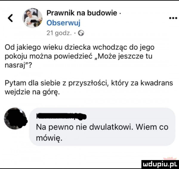 prawnik na budowie     obserwuj     gad od jakiego wieku dziecka wchodząc do jego pokoju można powiedzieć może jeszcze tu nasraj pytam dla siebie z przyszłości który za kwadrans wejdzie na górę. abakankami na pewno nie dwulatkowi. wiem co mówię