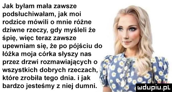 jak byłam mała zawsze podsiuchiwaiam jak moi rodzice mówili o mnie różne dziwne rzeczy gdy myśleli że śmie więc teraz zawsze upewniam się że po pójściu do łóżka moja córka słyszy nas przez drzwi rozmawiających o a wszystkich dobrych rzeczach które zrobiła tego dnia. imak bardzo jesteśmy z niej dumni. abakankami łndupiu pl