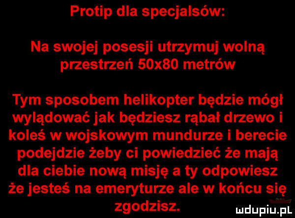 protip dla specjalsów na swojej posesji utrzymuj wolną przestrzeń   x   metrów tym sposobem helikopter będzie mógł wylądować jak będziesz rąbał drzewo i koleś w wojskowym mundurze i berecie podejdzie żeby ci powiedzieć że mają dla ciebie nową misję a ty odpowiesz że jesteś na emeryturze ale w końcu się zgodzisz