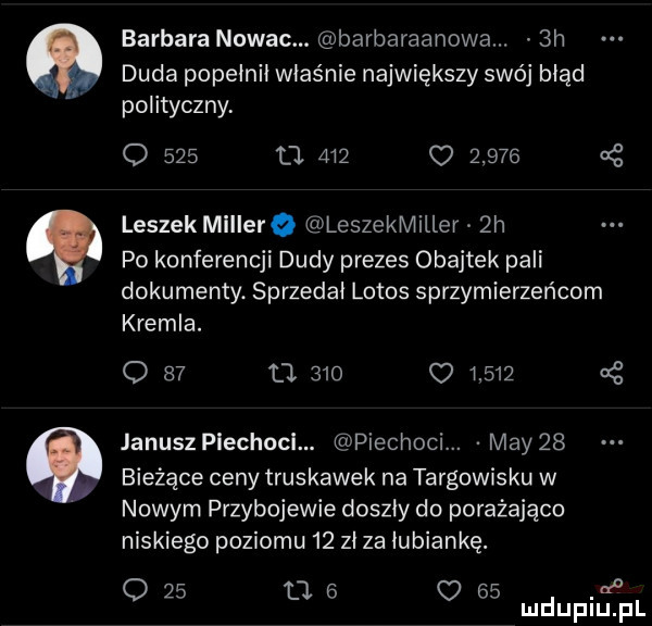 barbara nuwac. barbaraanowa.  h duda popełnił właśnie największy swój błąd polityczny o     u.             cę leszek miłiero leszekmiłłer  h po konferencji dudy prezes obajtek pali dokumenty. sprzedał lotos sprzymierzeńcem kremla. o    u             cę janusz plechocł. piechowi. may    bieżące ceny truskawek na targowisku w nowym przybojewie doszły do porażająco niskiego poziomu    zł za łubiankę. o    u   o    de mduplu pl