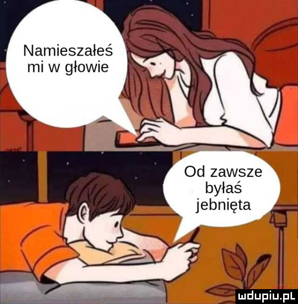namieszałeś mi w głowie i od zawsze byłaś jebnięta