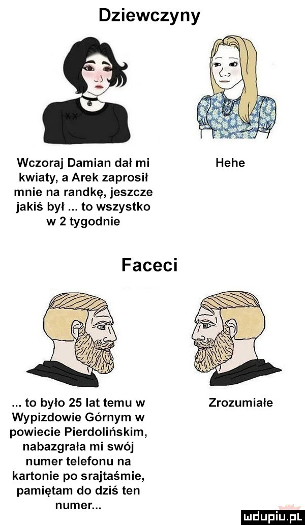 dziewczyny. wczoraj damian dał mi hebe kwiaty a arek zaprosił mnie na randkę jeszcze jakiś był to wszystko w   tygodnie faceci to było    lat temu w zrozumiałe wypizdowie górnym w powiecie pierdolińskim nabazgrała mi swój numer telefonu na kartonie po srajtaśmie pamietam do dziś ten numer