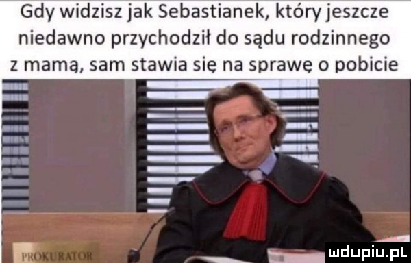 z gdy widzisz jak sebastianek któryjeszcze niedawno przychodził do sądu rodzinnego mama sam stawia sie na sprawę o pobicie a z ludupiupl