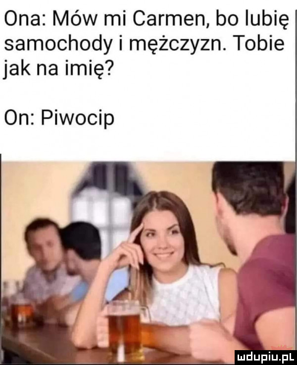ona mów mi carmen bo lubię samochody i mężczyzn. tobie jak na imię on piwocip