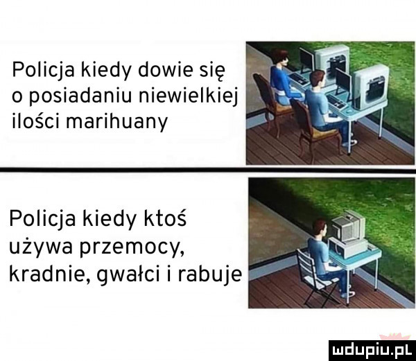 policja kiedy dowie się o posiadaniu niewielkiej ilości marihuany policja kiedy ktoś używa przemocy kradnie gwałci i rabuje ludu iu. l