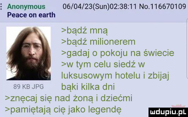 anonymous          sun          no           peace on earth bądź mną bądź milionerem gadaj o pokoju na świecie w tym celu siedź w luksusowym hotelu i zbijaj    kb jpg bąki kilka dni znęcaj sie nad żoną i dziećmi pamiętają cię jako legendę