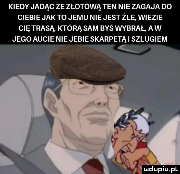 kiedy jadąc ze złotówą ten nie zagaja do ciebie jak to jemu nie jest żre. wiezie cię trasa którą sam byś wybral a w jego aucie nie jebie skarpetą i sz umiem