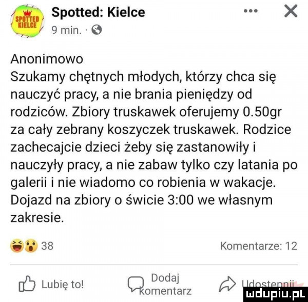 spotted kielce x   min anonimowo szukamy chętnych młodych którzy chca się nauczyć pracy a nie brania pieniędzy od rodziców. zbiory truskawek oferujemy u spqr za cały zebrany koszyczek truskawek rodzice zachecajcie dzieci żeby się zastanowiły i nauczyły pracy a nie zabaw tylko czy latania po galerii i nie wiadomo co robienia w wakacje. dojazd na zbiory o świcie      we własnym zakresie. abakankami    komentarze    dodaj b lubrętoi cmentarz jaupiuifl