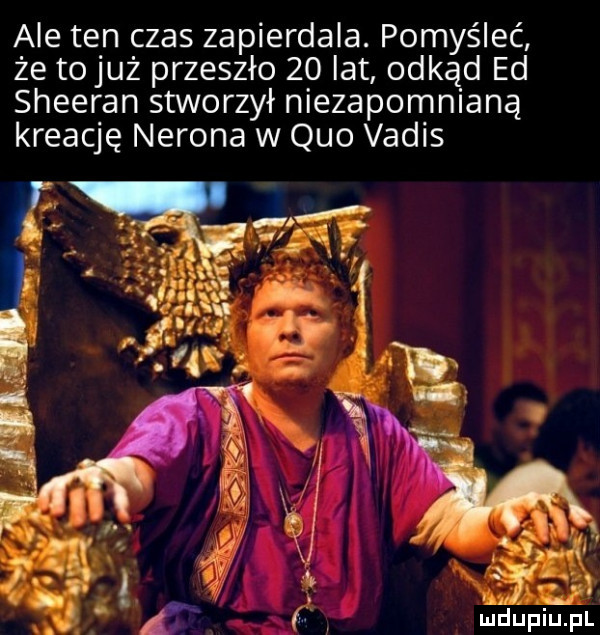 ale ten czas zapierdala. pomyśleć że tojuż przeszło    lat odkąd ed sheeran stworzył niezapomnianą kreację nerona w quo vadis