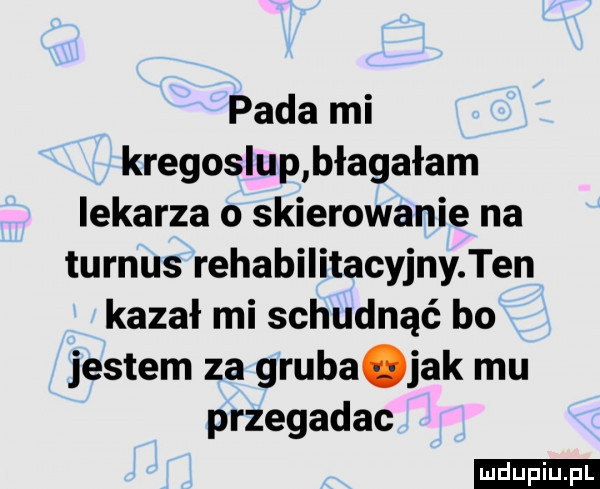 pada mi kregoslup błagałam lekarza o skierowanie na turnus rehabilitacyjny ten kazał mi schudnąć bo jestem za gruba ak mu przegadac ludu iu. l