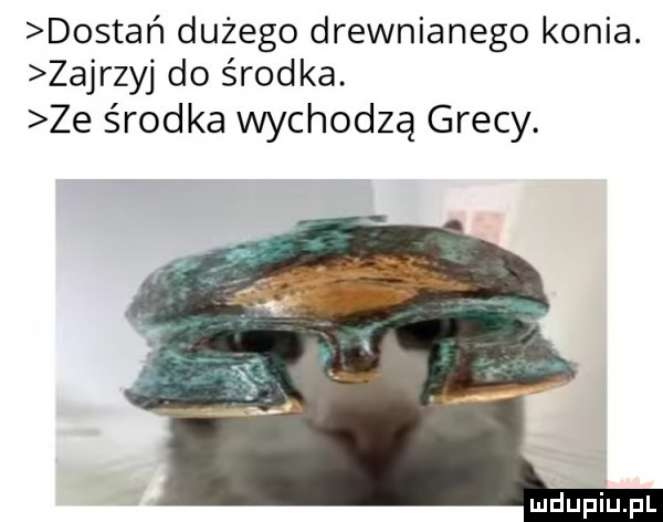 dostań dużego drewnianego konia. zajrzyj do środka. ze środka wychodzą grecy