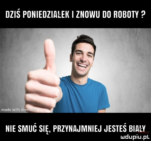 dziś poniedziałek i znowu du hubuty nie skuś sie piizyniijmniej jesteś biiiey