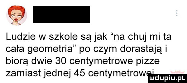 ludzie w szkole są jak na chuj mi ta cała geometria po czym dorastają i biorą dwie    centymetrowe pizze zamiast jednej    centymetrowma