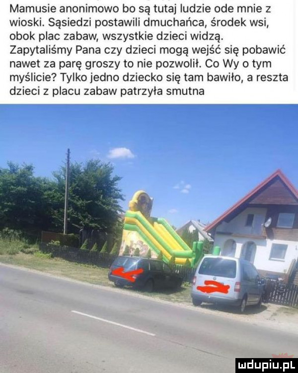 mamusie anonimowo bo są tutaj ludzie ode mnie z wioski. sąsiedzi postawili dmuchańca środek wsi obok plac zabaw wszystkie dzieci widzą. zapytaliśmy pana czy dzieci mogą wejść się pobawić nawet za parę groszy to nie pozwolił. co wy obym myślicie tylko jedno dziecko się tam bawiło a reszta dzieci z placu zabaw patrzyła smutna