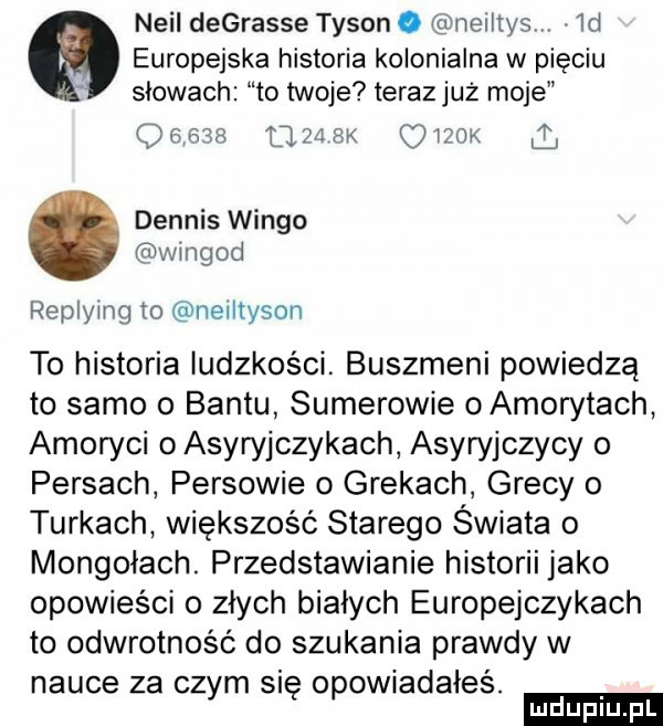 neil degrasie tyson o neiltys  d europejska historia kolonialna w pięciu slowach to twoje teraz już moje oehm      sk c iżok dennis wango wingod replying ro neiltyson to historia ludzkosci. buszmeni powiedzą to samo o bantu sumerowie oamorytach amoryci o asyryjczykach asyryjczycy o persach persowie o grekach grecy o turkach większość starego świata   mongołach. przedstawianie historii jako opowieści o złych białych europejczykach to odwrotność do szukania prawdy w nauce za czym się opowiadałeś. ludu iu. l