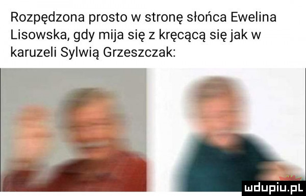 rozpędzona prosto w stronę słońca ewelina lisowska gdy mija się z kręcącą się jak w karuzeli sylwią grzeszczak