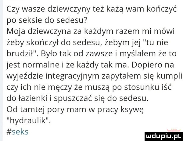 czy wasze dziewczyny też każą warn kończyć po seksie do sedesu moja dziewczyna za kazdym razem mi mówi żeby skończył do sedesu żebym jej tu nie brudził. bylo tak od zawsze i myślałem ze to jest normalne i że każdy tak ma dopiero na wyjeździe integracyjnym zapytałem się kumpli czy ich nie męczy że muszą po stosunku iść do lazienki i spuszczać się do sedesu. od tamtej pory mam w pracy ksywę hydraulik