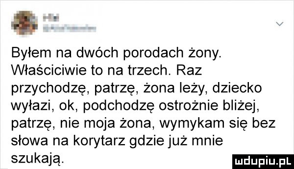 byłem na dwóch porodach żony. właściciwie to na trzech. raz przychodzę patrzę żona leży dziecko wyłazi ok podchodzę ostrożnie bliżej patrzę nie moja żona wymykam się bez słowa na korytarz gdzie już mnie szukają