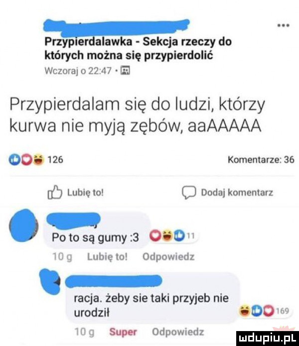 przypleaalawka sekcja rzeczy do których można się przypierdolić wczoraj o       e przypierdalam się do ludzi którzy kurwa nie myją zębów aaaaaaa oo.     komentarze    lubie lo   doda komemarl potosągumy         g lubięlo odpowiedl. racja. żeby sie taki przyjeb nie urodzil    w     super odpowiedz