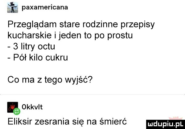 i paxamericana przeglądam stare rodzinne przepisy kucharskie i jeden to po prestu   litry octu pół kilo cukru co ma z tego wyjść ę okkvlt eliksir zesrania sie na śmierć