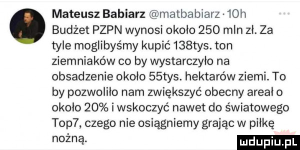 mateusz babiarz matbabiarz   h. budżet pzpn wynosi około     mln zł. za tyle moglibyśmy kupić    tys. ton ziemniaków co by wystarczyło na obsadzenie około   tys. hektarów ziemi. to by pozwoliło nam zwiększyć obecny areał o około    i wskoczyć nawet do światowego top  czego nie osiągniemy grając w piłkę mm