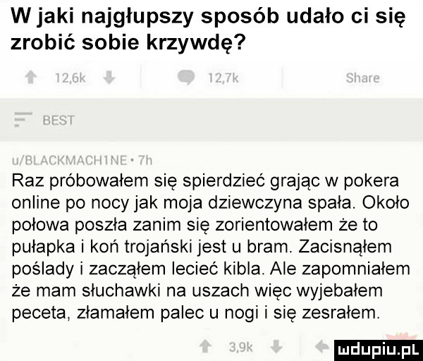 wiaki najgłupszy sposób udało ci się zrobić sobie krzywdę raz próbowałem się spierdziec grając w pokera online po nocyjak moja dziewczyna spała. około połowa poszła zanim się zorientowałem że to pułapka i koń trojański jest u bram. zacisnąłem poslady i zacząłem leciec kibla. ale zapomniałem że mam słuchawki na uszach więc wyjebałem peceta złamałem palec u nogi i się zesrałem ludu iu. l