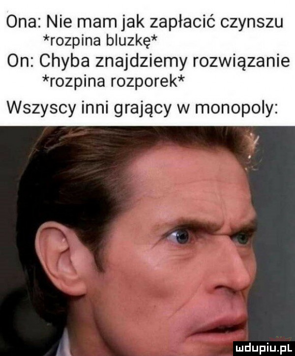 ona nie mam jak zapłacić czynszu rozpina bluzkę on chyba znajdziemy rozwiązanie rozpina rozporek wszyscy inni grający w monopoly