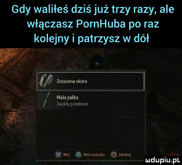 gdy waliłeś dziś już trzy razy ale włączasz pornhuba po raz kolejny i patrzysz w dół w v. abakankami mouth te iwkłypvemm. x w a ng   m. mduplu pl