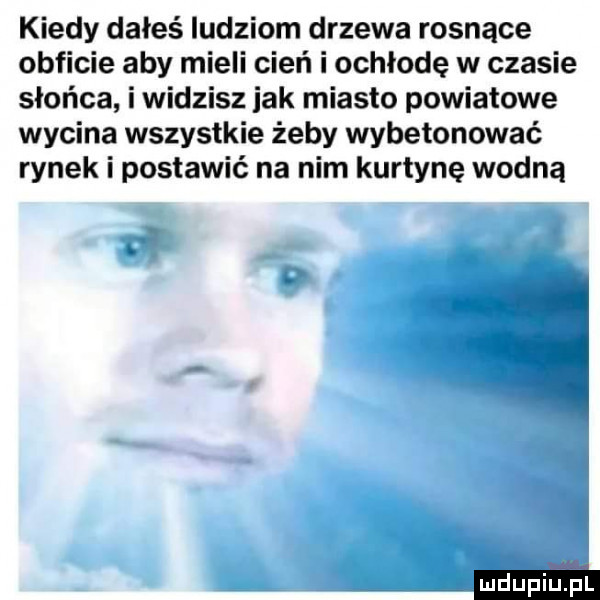 kiedy dałeś ludziom drzewa rosnące obficie aby mieli cień i ochłodę w czasie słońca i widzisz jak miasto powiatowe wycina wszystkie żeby wybetonować rynek i postawić na nim kurtynę wodną