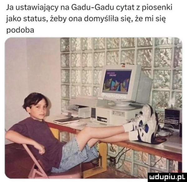 ja ustawiający na gadu gadu cytat z piosenki jako status żeby ona domyśliła się że mi się podoba lucfupi pl