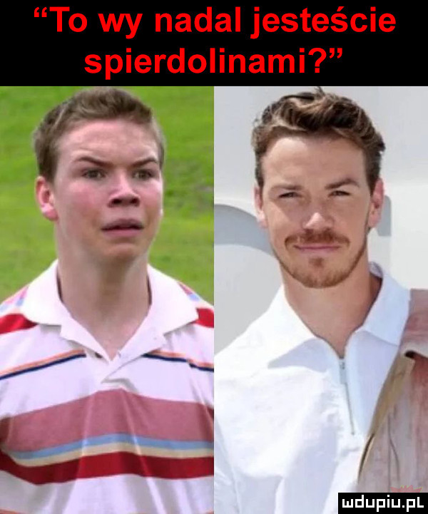 to wy nadal jesteście spierdolinami