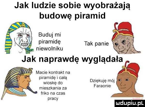 jak ludzie sobie wyobrażają budowę piramid buduj mi piramidę tak panie niewolniku p ramwdę całą wioskę do mveszkame za f-ko na czas pracy dziękuję mm faraome ludu iu. l