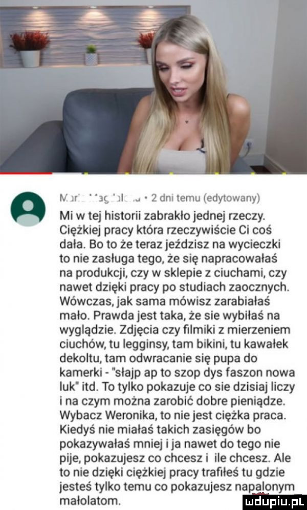 n n j il.   dni temu edytowany mi w tej historii zabraklo jednej rzeczy. ciężkiej pracy która rzeczywiście ci coś dala. bo to że teraz jeździsz na wycieczki to nie zasluga tego że się napracowałaś na produkcji czy w sklepie ciuchami. czy nawet dzięki pracy po studiach zaocznych. wówczas. jak sama mówisz zarabiałaś malo. prawda jest taka że sie wybllaś na wyglądzie. zdjęcia czy filmiki z mierzeniem ciuchów tu legginsy tam bikini. tu kawalek dekoltu tam odwracanie się pupa do kamerki slajp ap to szop dys faszyn nowa luk ind. to tylko pokazuje co sie dzisiaj liczy ina czym można zarobić dobre pieniądze. wybacz weronika. to nie jest ciężka praca. kiedyś nie miałaś takich zasięgów bo pokazywałaś mniej ica nawet do tego nie pije pokazujesz co chcesz i ile chcesz. ale to nie dzięki ciężkiej pracy trafiłeś tu gdzie jesteś tylko temu co pokazujesz napalonym malolatom