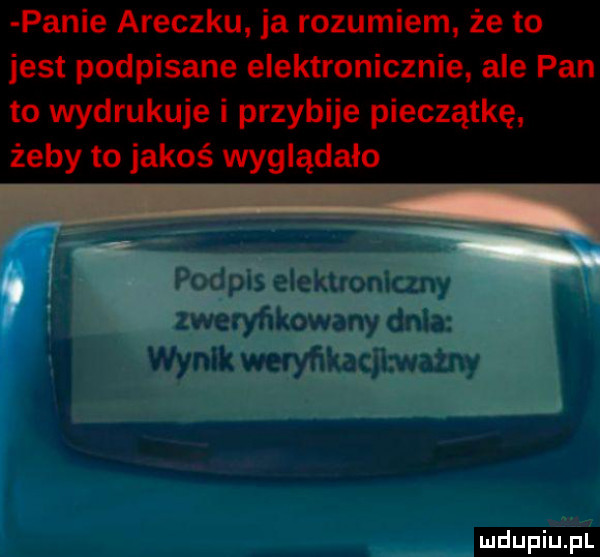 panie araczku ja rozumiem że to jest podpisane elektronicznie ale pan to wydrukuje i przybije pieczątkę żeby to jakoś wyglądało i