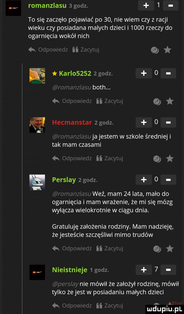 romanzlasusgodz   to się zaczęło pojawiać po    nie wiem czy z racji wieku czy posiadana malych dzieci i      rzeczy do ogarnięcia wokół nich   mm fm   o o hecmanstarzgodz.     m jwjajestem w szkole średniej i tak mam czasami mu   perslayzgodz. o n. w weź mam    lata mało do ogarnięcia i mam wrażenie że mi się mózg wyłącza wielokrotnie w ciągu dnia gratuluję założenia rodziny. mam nadzieję że jesteście szczęśliwi mimo trudów  . w ﬂ o nieistnieje godz.   x-ie mówi ze założył rodzinę mówki tylko żejest w posiadaniu małych dzieci w   l  . mam rai ii w dup u pl