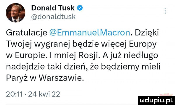 donald tusk o donaldtusk gratulacje emmanuelmacron. dzięki twojej wygranej będzie więcej europy w europie. mniej rosji. ajuż niedlugo nadejdzie taki dzień że będziemy mieli paryż w warszawie.          kwi    ludu iu. l