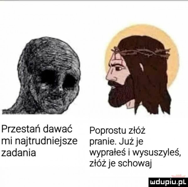 przestań dawać mi najtrudniejsze zadania podrostu złóż pranie. już je wyprałeś i wysuszyłeś złóżce schowaj