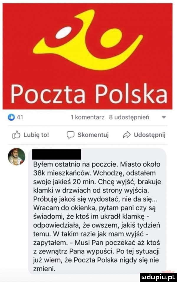 o     ikomeninr   uriostqpnwn v lubię to skomentuj a udostępnij byłem ostatnio na poczcie. miasto około   k mieszkańców. wchodzę odstałem swoje jakieś    min. chcę wyjść brakuje klamki w drzwiach od strony wyjścia. próbuję jakoś się wydostać nie da się. wracam do okienka pytam pani czy są świadomi że ktoś im ukradł klamkę odpowiedziała ze owszem jakiś tydzień temu. w takim razie jak mam wyjść zapytałem musi pan poczekać aż ktoś z zewnatrz pana wypuści po tej sytuacji już wiem że poczta polska nigdy się nie zmieni