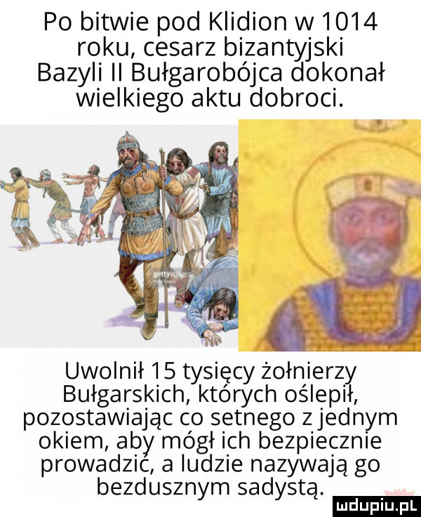 po bitwie pod klidion w      roku cesarz bizantyjski bazyli ii bułgarobójca dokonał wielkiego aktu dobroci. uwolnił     tysięcy żołnierz bułgarskich których oślepl pozostawiając co setnego zjednam okiem aby mógł ich bezpiecznie prowadzic a ludzie nazywają go bezdusznym sadystą