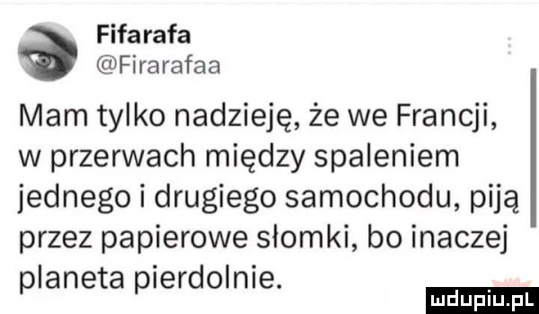 fifarafa firarafaa mam tylko nadzieję że we francji w przerwach między spaleniem jednego i drugiego samochodu piją przez papierowe słomki bo inaczej i i. planeta p eddo nie