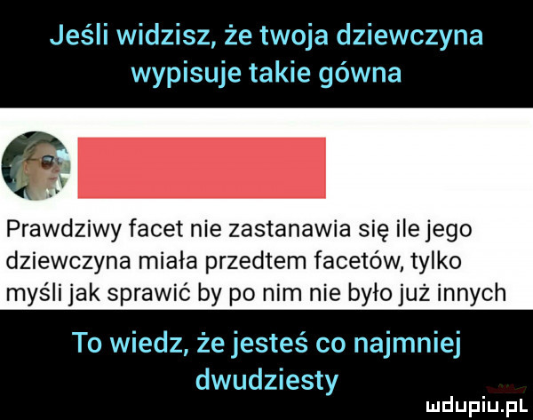 jeśli widzisz że twoja dziewczyna wypisuje takie gówna prawdziwy facet nie zastanawia się ile jego dziewczyna miała przedtem facetów tylko myśli jak sprawić by po nim nie byłojuz innych to wiedz że jesteś co najmniej dwudziesty