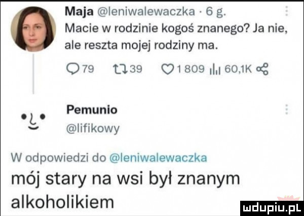 mala ieniwalewaczka   g. macie w rodzinie kogoś znanego ja nie. ale reszta mojej rodziny ma.         u         k g. l. pemunlo v lifikowy w odpowiedzi do ieniwalewaczka mój stary na wsi był znanym alkoholikiem