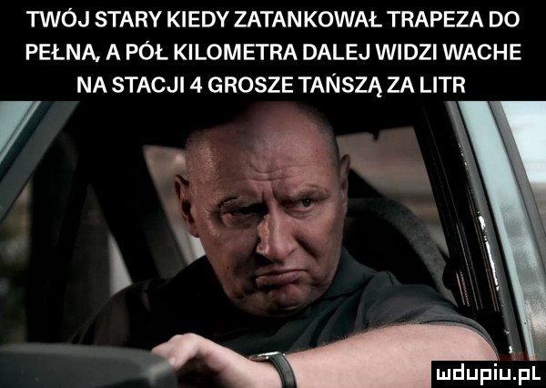 twój stary kiedy zatankował trapsza do pelna. a pół kilom ezra dalej widzi wache na stacji   grosze tańszą za litr v ar