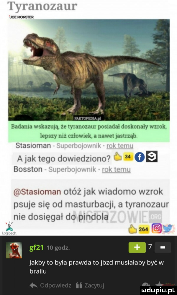 tyranozaur ma bahama wskazmą ze wranozau posmdal doskonaly wzrok lepszy mz r zlowlek a nawet dshząh stasnoman ajaktego dowiedziono oe bosston v stasioman otóż jak wiadomo wzrok psuje się od masturbacji a tyranozaur nie dosięgał do pindola gf   jakby to była prawda to jazd musiałaby być w brajlu