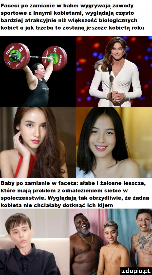 faceci po zamianie w babe wygrywają zawody sportowe z innymi kobietami wyglądają często bardziej atrakcyjnie niż większość biologicznych kobiet a jak trzeba to zostana jeszcze kobietą roku baby po zamianie w faceta slabe i żałosne leszcze które mają problem z odnalezieniem siebie w spoleczenstwie. wyglądają tak ubrzydliwie że żadna kobieta nie chcialaby dotknąć ich kijem