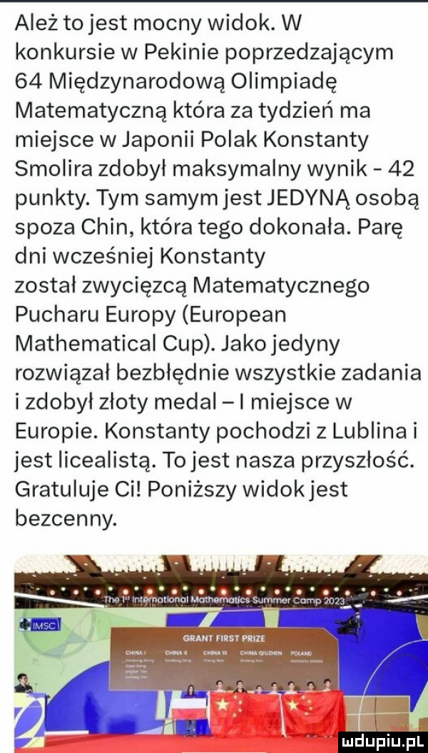 ależ to jest mocny widok. w konkursie w pekinie poprzedzającym    międzynarodową olimpiadę matematyczna która za tydzień ma miejsce w japonii polak konstanty smolara zdobyl maksymalny wynik    punkty. tym samym jest jedyną osobą spoza chin która tego dokonała. parę dni wcześniej konstanty został zwycięzcą matematycznego pucharu europy european mathematical cup. jakojedyny rozwiązał bezbłędnie wszystkie zadania i zdobył złoty medal l miejsce w europie. konstanty pochodzi z lublina i jest licealista. tojest nasza przyszłość. gratuluje ci poniższy widokjest bezcenny. mdupiu il