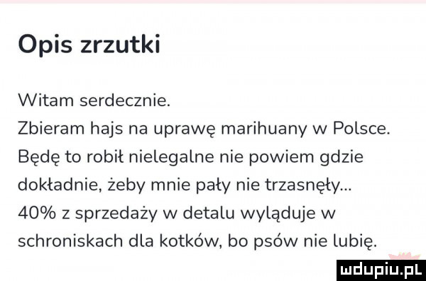 opis zrzutki witam serdecznie. zbieram hajs na uprawę marihuany w polsce. będę to robił nielegalne nie powiem gdzie dokładnie żeby mnie pały nie trzasnęły.    z sprzedaży w detalu wyląduje w schroniskach dla kotków bo psów nie lubię. ludu iu. l